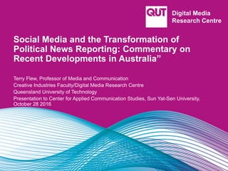 Social Media and the Transformation of
Political News Reporting: Commentary on
Recent Developments in Australia”
Terry Flew, Professor of Media and Communication
Creative Industries Faculty/Digital Media Research Centre
Queensland University of Technology
Presentation to Center for Applied Communication Studies, Sun Yat-Sen University,
October 28 2016
 