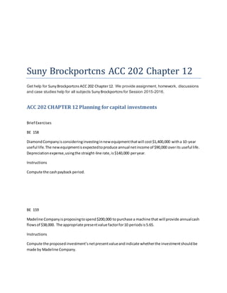 Suny Brockportcns ACC 202 Chapter 12
Get help for SunyBrockportcns ACC 202 Chapter12. We provide assignment, homework, discussions
and case studies help for all subjects SunyBrockportcns for Session 2015-2016.
ACC 202 CHAPTER 12Planning for capital investments
Brief Exercises
BE 158
DiamondCompanyisconsideringinvestinginnew equipmentthatwill cost$1,400,000 witha 10-year
useful life.The newequipmentisexpectedtoproduce annual netincome of $90,000 overits useful life.
Depreciationexpense,usingthe straight-line rate,is$140,000 peryear.
Instructions
Compute the cashpayback period.
BE 159
Madeline Companyisproposingtospend$200,000 to purchase a machine that will provide annualcash
flowsof $38,000. The appropriate presentvalue factorfor10 periodsis5.65.
Instructions
Compute the proposedinvestment’snetpresentvalueandindicate whetherthe investmentshouldbe
made by Madeline Company.
 
