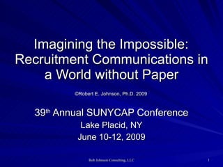   Imagining the Impossible:  Recruitment Communications in a World without Paper   ©Robert E. Johnson, Ph.D. 2009   39 th  Annual SUNYCAP Conference Lake Placid, NY June 10-12, 2009 