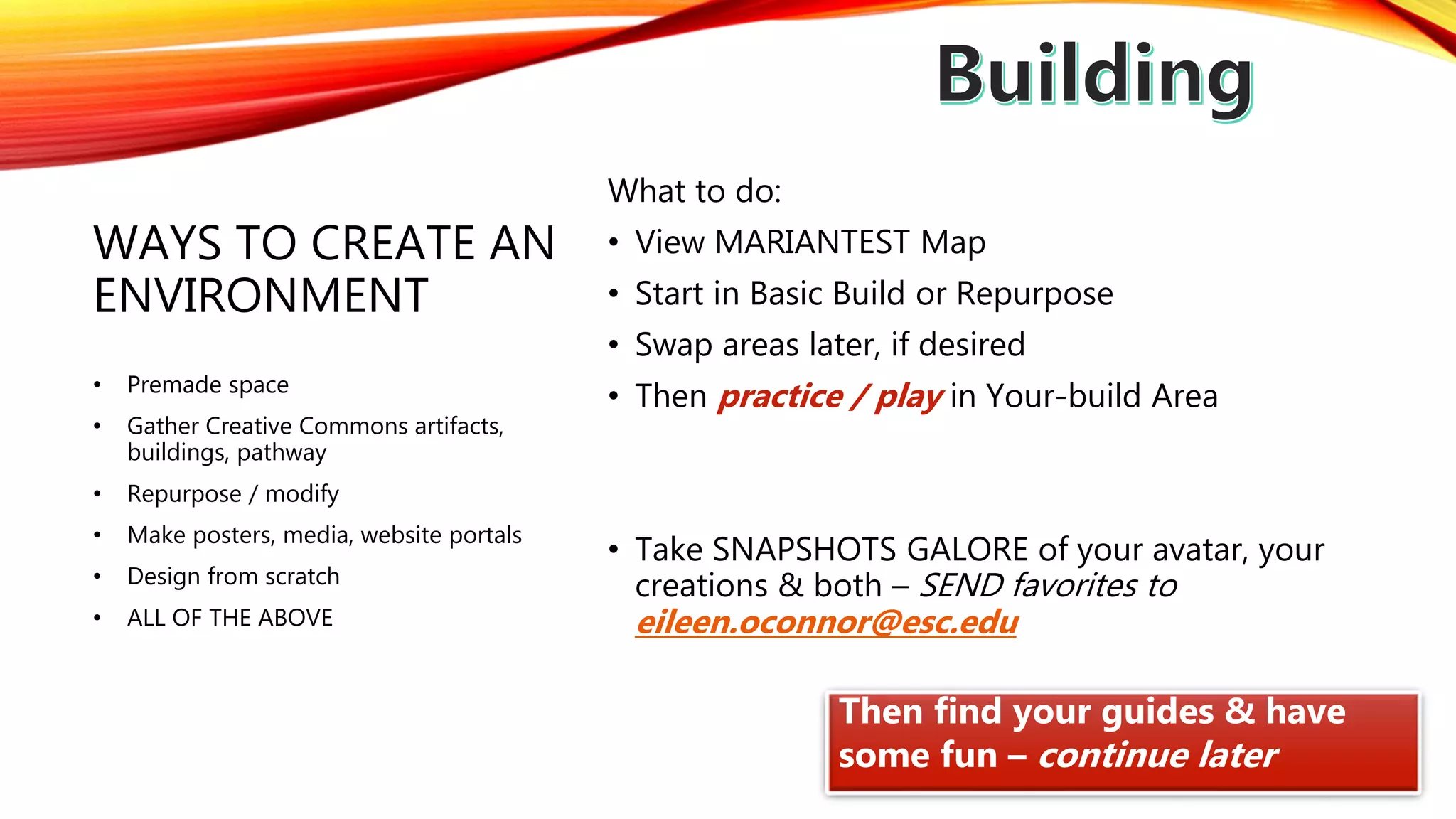 WAYS TO CREATE AN
ENVIRONMENT
What to do:
• View MARIANTEST Map
• Start in Basic Build or Repurpose
• Swap areas later, if desired
• Then practice / play in Your-build Area
• Take SNAPSHOTS GALORE of your avatar, your
creations & both – SEND favorites to
eileen.oconnor@esc.edu
• Premade space
• Gather Creative Commons artifacts,
buildings, pathway
• Repurpose / modify
• Make posters, media, website portals
• Design from scratch
• ALL OF THE ABOVE
Then find your guides & have
some fun – continue later
 