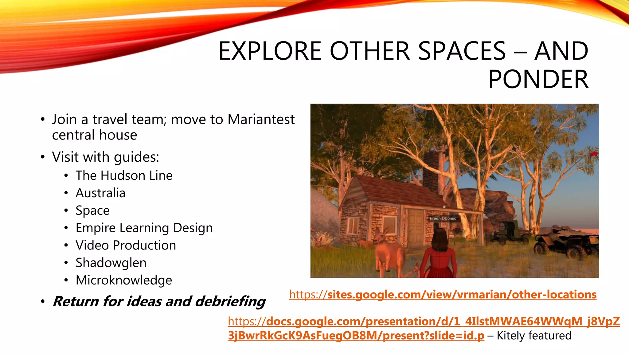 EXPLORE OTHER SPACES – AND
PONDER
• Join a travel team; move to Mariantest
central house
• Visit with guides:
• The Hudson Line
• Australia
• Space
• Empire Learning Design
• Video Production
• Shadowglen
• Microknowledge
• Return for ideas and debriefing
https://sites.google.com/view/vrmarian/other-locations
https://docs.google.com/presentation/d/1_4IlstMWAE64WWqM_j8VpZ
3jBwrRkGcK9AsFuegOB8M/present?slide=id.p – Kitely featured
 