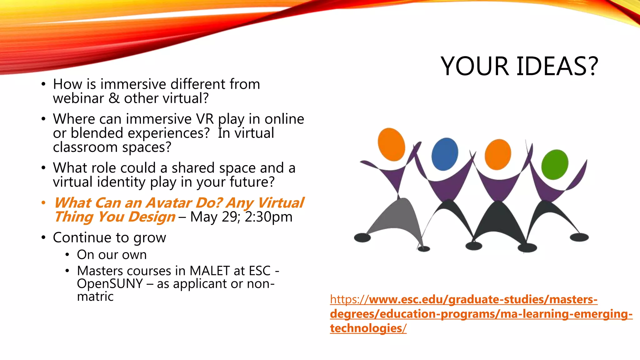 YOUR IDEAS?
• How is immersive different from
webinar & other virtual?
• Where can immersive VR play in online
or blended experiences? In virtual
classroom spaces?
• What role could a shared space and a
virtual identity play in your future?
• What Can an Avatar Do? Any Virtual
Thing You Design – May 29; 2:30pm
• Continue to grow
• On our own
• Masters courses in MALET at ESC -
OpenSUNY – as applicant or non-
matric https://www.esc.edu/graduate-studies/masters-
degrees/education-programs/ma-learning-emerging-
technologies/
 