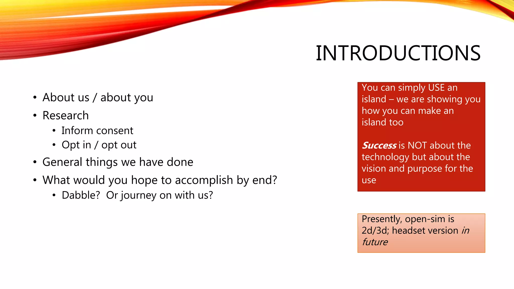INTRODUCTIONS
• About us / about you
• Research
• Inform consent
• Opt in / opt out
• General things we have done
• What would you hope to accomplish by end?
• Dabble? Or journey on with us?
You can simply USE an
island – we are showing you
how you can make an
island too
Success is NOT about the
technology but about the
vision and purpose for the
use
Presently, open-sim is
2d/3d; headset version in
future
 