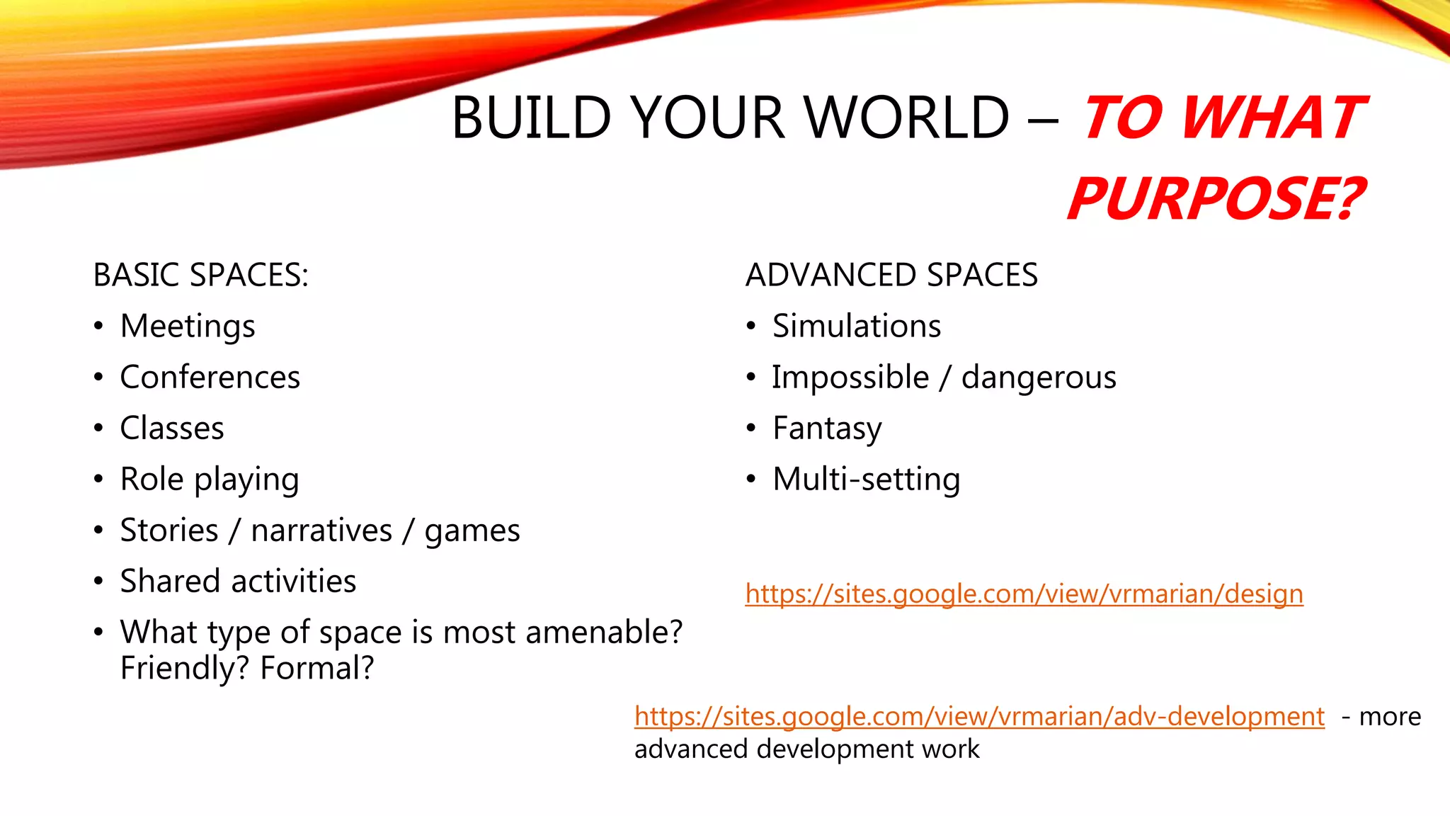 BUILD YOUR WORLD – TO WHAT
PURPOSE?
BASIC SPACES:
• Meetings
• Conferences
• Classes
• Role playing
• Stories / narratives / games
• Shared activities
• What type of space is most amenable?
Friendly? Formal?
ADVANCED SPACES
• Simulations
• Impossible / dangerous
• Fantasy
• Multi-setting
https://sites.google.com/view/vrmarian/design
https://sites.google.com/view/vrmarian/adv-development - more
advanced development work
 