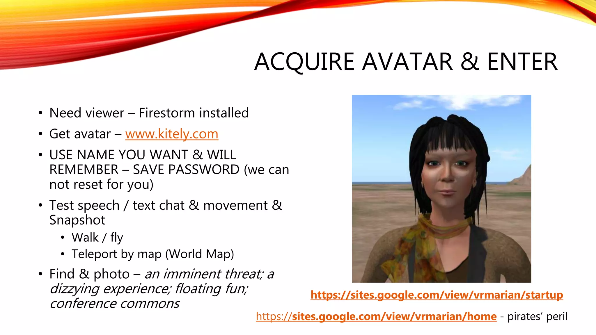 ACQUIRE AVATAR & ENTER
• Need viewer – Firestorm installed
• Get avatar – www.kitely.com
• USE NAME YOU WANT & WILL
REMEMBER – SAVE PASSWORD (we can
not reset for you)
• Test speech / text chat & movement &
Snapshot
• Walk / fly
• Teleport by map (World Map)
• Find & photo – an imminent threat; a
dizzying experience; floating fun;
conference commons
https://sites.google.com/view/vrmarian/startup
https://sites.google.com/view/vrmarian/home - pirates’ peril
 