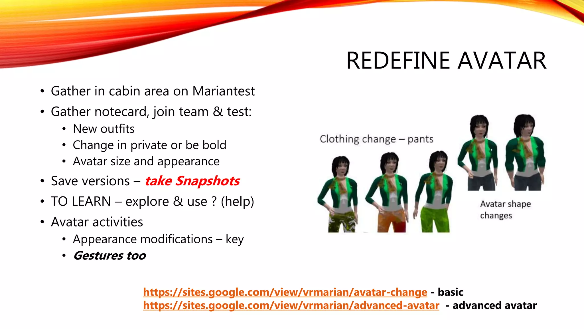 REDEFINE AVATAR
• Gather in cabin area on Mariantest
• Gather notecard, join team & test:
• New outfits
• Change in private or be bold
• Avatar size and appearance
• Save versions – take Snapshots
• TO LEARN – explore & use ? (help)
• Avatar activities
• Appearance modifications – key
• Gestures too
https://sites.google.com/view/vrmarian/avatar-change - basic
https://sites.google.com/view/vrmarian/advanced-avatar - advanced avatar
 