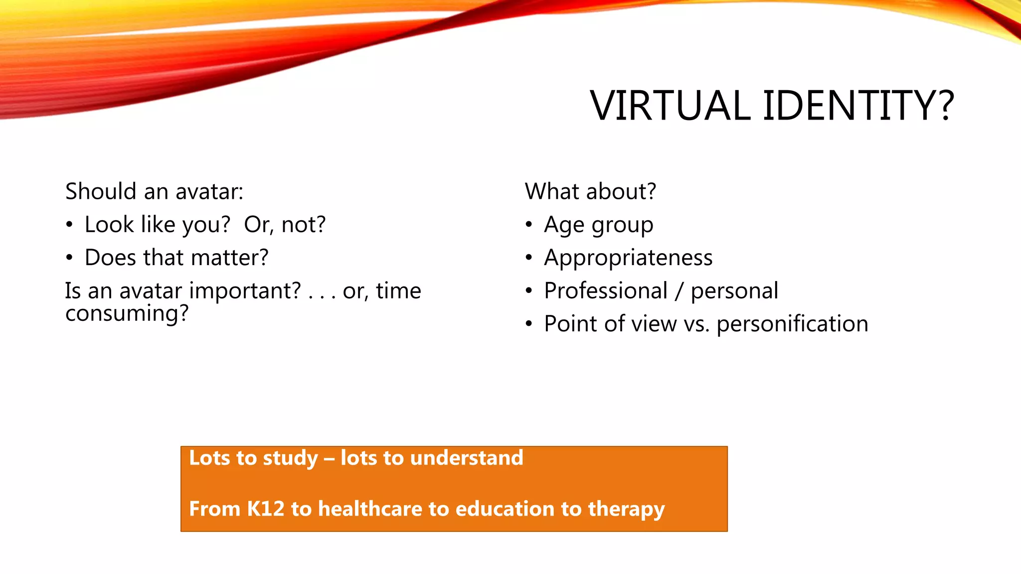 VIRTUAL IDENTITY?
Should an avatar:
• Look like you? Or, not?
• Does that matter?
Is an avatar important? . . . or, time
consuming?
What about?
• Age group
• Appropriateness
• Professional / personal
• Point of view vs. personification
Lots to study – lots to understand
From K12 to healthcare to education to therapy
 