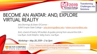 BECOME AN AVATAR: AND, EXPLORE
VIRTUAL REALITY
Jelia Domingo & Eileen O’Connor -
SUNY Empire State College – jelia.domingo@esc.edu / eileen.oconnor@esc.edu
And, a band of hearty VR builders & guides joining from around the USA –
Lisa Ryan, Scott Dolphin, Selby Evans, Lisa Ryan
Workshop – May 28, 2019 – 2 to 5pm
https://www.esc.edu/graduate-studies/masters-degrees/education-
programs/ma-learning-emerging-technologies/
 