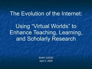 The Evolution of the Internet: Using “Virtual Worlds” to Enhance Teaching, Learning, and Scholarly Research SUNY COCID April 3, 2009 