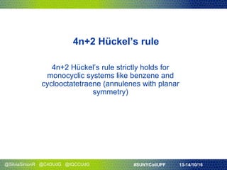 @SilviaSimonR @C4DUdG @IQCCUdG #SUNYCoilUPF 13-14/10/16
4n+2 Hückel’s rule
4n+2 Hückel’s rule strictly holds for
monocyclic systems like benzene and
cyclooctatetraene (annulenes with planar
symmetry)
 