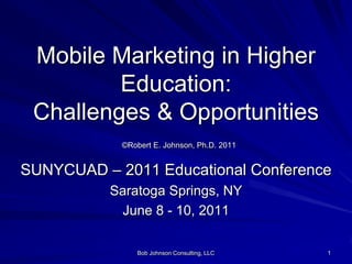 Bob Johnson Consulting, LLC 1 Mobile Marketingin Higher Education: Challenges & Opportunities©Robert E. Johnson, Ph.D. 2011 SUNYCUAD – 2011 Educational Conference Saratoga Springs, NY June 8 - 10, 2011 