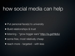 how social media can help

• Put personal face(s) to university
• Build relationships & trust
• listening - “grow bigger ears” http://is.gd/Nb8J
• some free, most relatively cheap
• reach more - targeted - with less
 