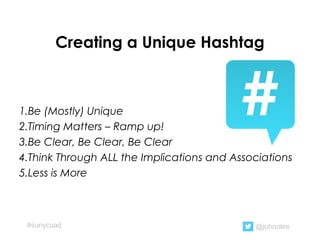 Creating a Unique Hashtag
1.Be (Mostly) Unique
2.Timing Matters – Ramp up!
3.Be Clear, Be Clear, Be Clear
4.Think Through ALL the Implications and Associations
5.Less is More
@johnoles#sunycuad
 