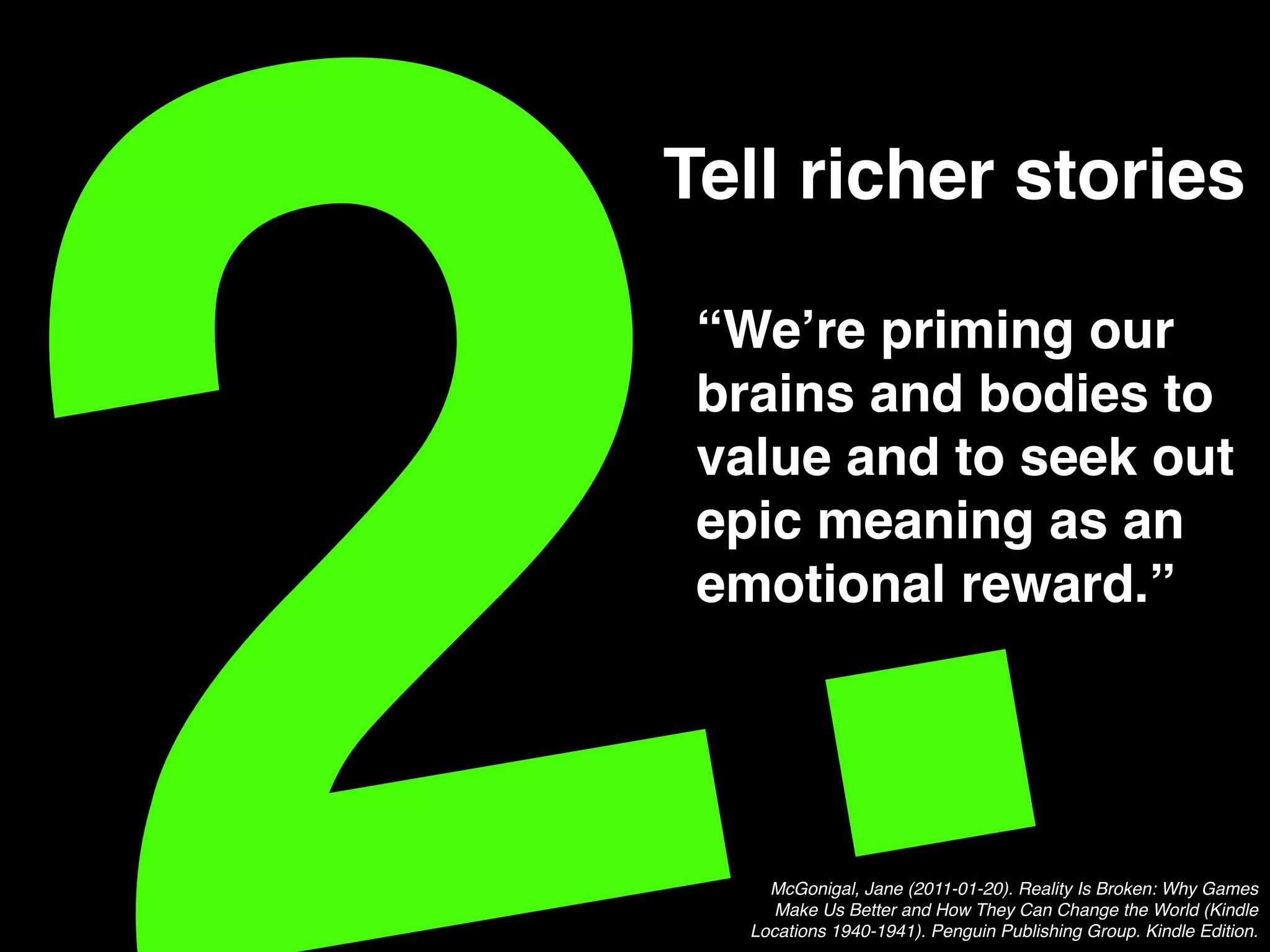 .!Tell richer stories!
“We’re priming our
brains and bodies to
value and to seek out
epic meaning as an
emotional reward.”!
McGonigal, Jane (2011-01-20). Reality Is Broken: Why Games
Make Us Better and How They Can Change the World (Kindle
Locations 1940-1941). Penguin Publishing Group. Kindle Edition. !
 
