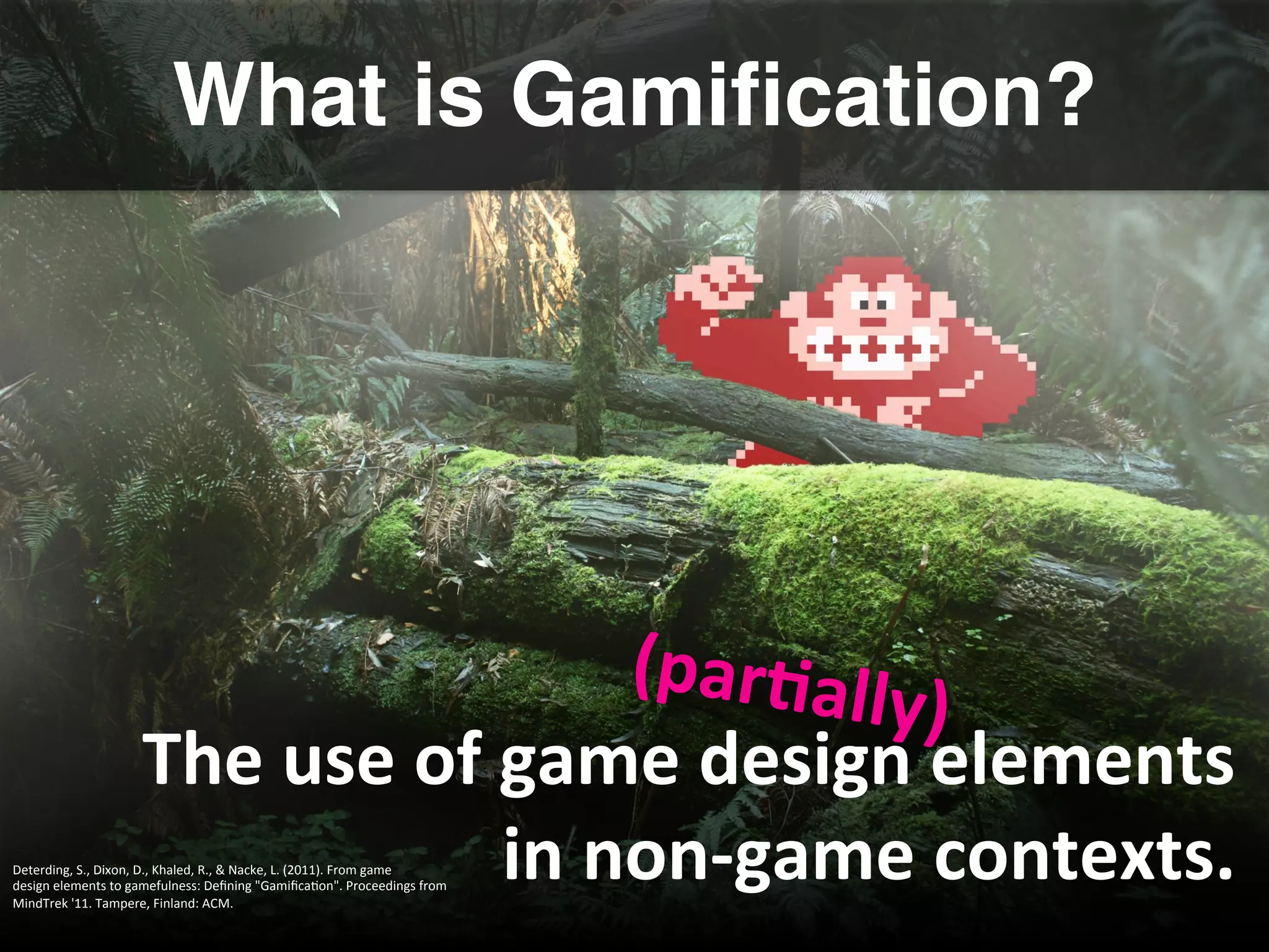 What is Gamiﬁcation?!
The	
  use	
  of	
  game	
  design	
  elements	
  
in	
  non-­‐game	
  contexts.	
  
(par8ally)	
  
Deterding,	
  S.,	
  Dixon,	
  D.,	
  Khaled,	
  R.,	
  &	
  Nacke,	
  L.	
  (2011).	
  From	
  game	
  	
  
design	
  elements	
  to	
  gamefulness:	
  Deﬁning	
  "GamiﬁcaGon".	
  Proceedings	
  from	
  
MindTrek	
  '11.	
  Tampere,	
  Finland:	
  ACM.	
  
	
  
 