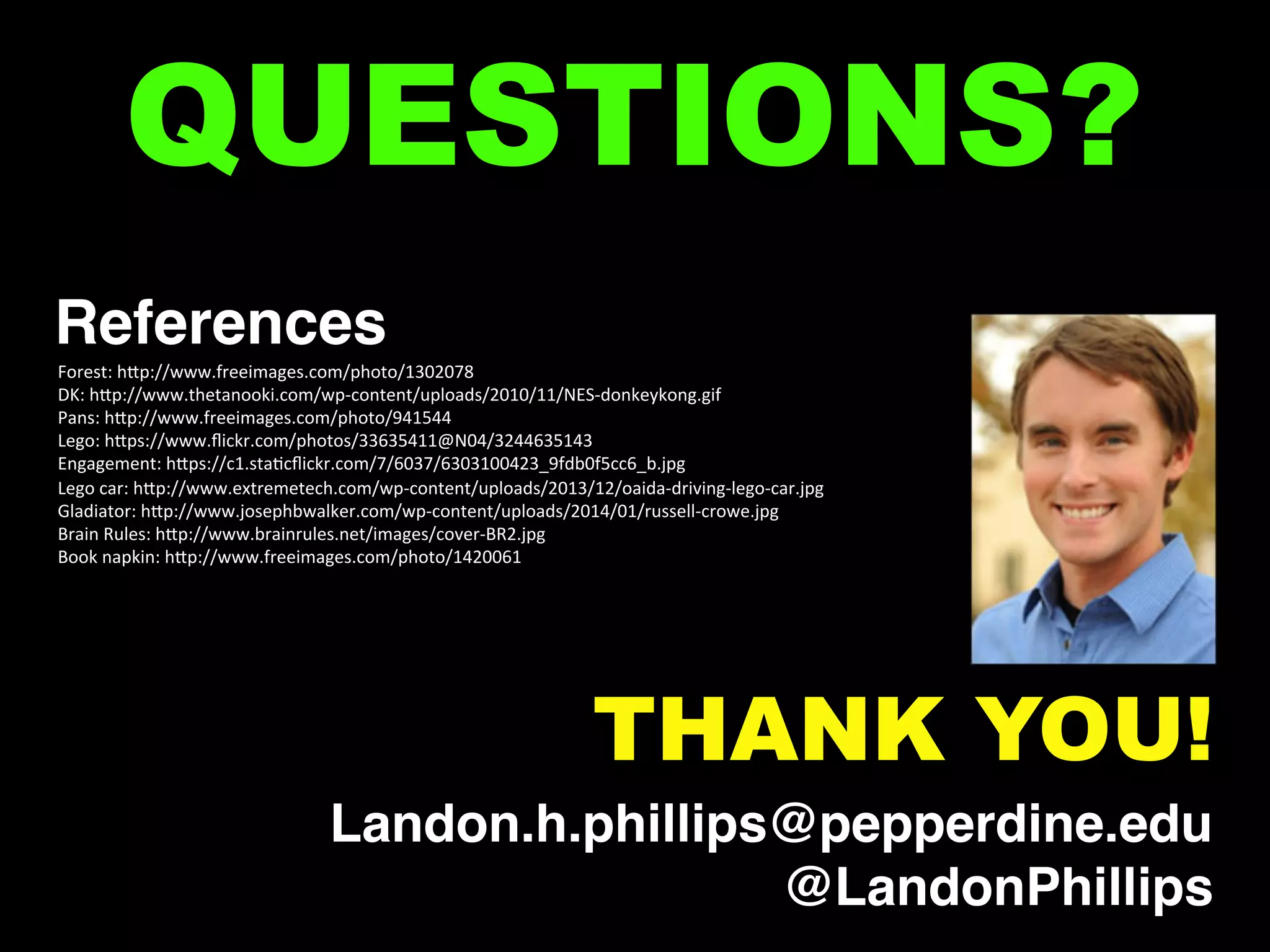 References!
Forest:	
  hOp://www.freeimages.com/photo/1302078	
  
DK:	
  hOp://www.thetanooki.com/wp-­‐content/uploads/2010/11/NES-­‐donkeykong.gif	
  
Pans:	
  hOp://www.freeimages.com/photo/941544	
  
Lego:	
  hOps://www.ﬂickr.com/photos/33635411@N04/3244635143	
  
Engagement:	
  hOps://c1.staGcﬂickr.com/7/6037/6303100423_9fdb0f5cc6_b.jpg	
  
Lego	
  car:	
  hOp://www.extremetech.com/wp-­‐content/uploads/2013/12/oaida-­‐driving-­‐lego-­‐car.jpg	
  
Gladiator:	
  hOp://www.josephbwalker.com/wp-­‐content/uploads/2014/01/russell-­‐crowe.jpg	
  
Brain	
  Rules:	
  hOp://www.brainrules.net/images/cover-­‐BR2.jpg	
  
Book	
  napkin:	
  hOp://www.freeimages.com/photo/1420061	
  
	
  
	
  
	
  
	
  
	
  
	
  
	
  
	
  
QUESTIONS?
Landon.h.phillips@pepperdine.edu!
@LandonPhillips!
THANK YOU!
 