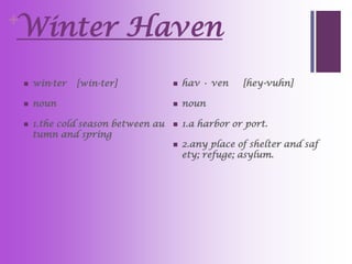 Winter Haven
+


       win·ter   [win-ter]               hav • ven    [hey-vuhn]

       noun                              noun

       1.the cold season between au      1.a harbor or port.
        tumn and spring
                                          2.any place of shelter and saf
                                           ety; refuge; asylum.
 