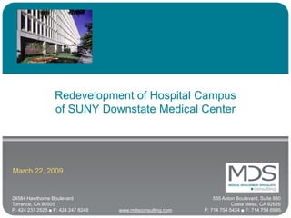 Redevelopment of Hospital Campus
                  of SUNY Downstate Medical Center




March 22, 2009


24584 Hawthorne Boulevard                                       535 Anton Boulevard, Suite 880
Torrance, CA 90505                                                      Costa Mesa, CA 92626
P: 424 237 2525 ■ F: 424 247 8248   www.mdsconsulting.com   P: 714 754 5424 ■ F: 714 754 6995
 