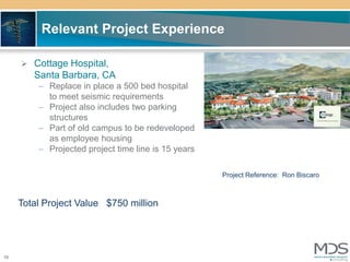 Relevant Project Experience

      Cottage Hospital,
        Santa Barbara, CA
         – Replace in place a 500 bed hospital
           to meet seismic requirements
         – Project also includes two parking
           structures
         – Part of old campus to be redeveloped
           as employee housing
         – Projected project time line is 15 years

                                                     Project Reference: Ron Biscaro



     Total Project Value $750 million




10
 