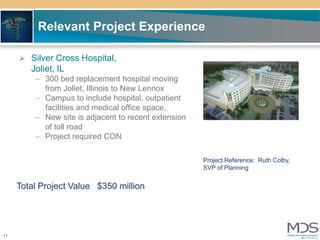 Relevant Project Experience

      Silver Cross Hospital,
        Joliet, IL
         – 300 bed replacement hospital moving
           from Joliet, Illinois to New Lennox
         – Campus to include hospital, outpatient
           facilities and medical office space.
         – New site is adjacent to recent extension
           of toll road
         – Project required CON

                                                      Project Reference: Ruth Colby,
                                                      SVP of Planning


     Total Project Value $350 million




11
 