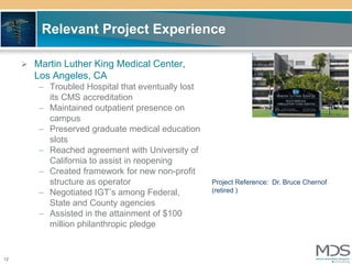 Relevant Project Experience

      Martin Luther King Medical Center,
       Los Angeles, CA
        – Troubled Hospital that eventually lost
          its CMS accreditation
        – Maintained outpatient presence on
          campus
        – Preserved graduate medical education
          slots
        – Reached agreement with University of
          California to assist in reopening
        – Created framework for new non-profit
          structure as operator                    Project Reference: Dr. Bruce Chernof
        – Negotiated IGT’s among Federal,          (retired )
          State and County agencies
        – Assisted in the attainment of $100
          million philanthropic pledge


12
 