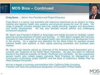 MDS Bios – Continued

     Craig Beam – Senior Vice President and Project Executive

     Craig Beam is a senior vice president with extensive experience as an advisor to many
     national and regional health care systems and physician groups for over 25 years. His
     range of projects includes strategic planning, capital planning, mergers and acquisitions
     and facility development. He has also directed several difficult and challenging
     turnaround situations.
     Mr. Beam was President of Beam & Associates and initially focused on strategic master
     planning and development of health care facilities. In 1998, Beam merged with Hammes
     Company to help create one of the largest health care consulting and development firms
     in the country. As a regional vice president for the West Coast he assisted several
     national health care systems in their capital planning processes and business plan
     reviews.
     Mr. Beam most recently served as chairman of the American Heart Association and is
     currently the Treasurer of the World Heart Federation. He also has been on different
     boards of the National Institutes of Health, Pacificare and UniHealth. He has coauthored
     several health care related papers including “Best Practices for Management and
     Construction of Buildings Under OSHPD” and the State of California’s “Master Plan for
     Heart Disease Prevention.”
     He has a degree in business administration from California State University,
     Fullerton and holds the professional designation of Counselor of Real Estate.

18
 
