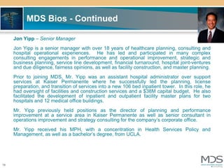 MDS Bios - Continued

     Jon Yipp – Senior Manager
     Jon Yipp is a senior manager with over 18 years of healthcare planning, consulting and
     hospital operational experiences. He has led and participated in many complex
     consulting engagements in performance and operational improvement, strategic and
     business planning, service line development, financial turnaround, hospital joint-ventures
     and due diligence, fairness opinions, as well as facility construction, and master planning.
     Prior to joining MDS, Mr. Yipp was an assistant hospital administrator over support
     services at Kaiser Permanente where he successfully led the planning, license
     preparation, and transition of services into a new 106 bed inpatient tower. In this role, he
     had oversight of facilities and construction services and a $38M capital budget. He also
     facilitated the development of inpatient and outpatient facility master plans for two
     hospitals and 12 medical office buildings.
     Mr. Yipp previously held positions as the director of planning and performance
     improvement at a service area in Kaiser Permanente as well as senior consultant in
     operations improvement and strategy consulting for the company’s corporate office.
     Mr. Yipp received his MPH, with a concentration in Health Services Policy and
     Management, as well as a bachelor’s degree, from UCLA.




19
 