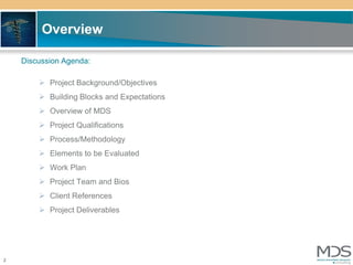 Overview

    Discussion Agenda:

         Project Background/Objectives
         Building Blocks and Expectations
         Overview of MDS
         Project Qualifications
         Process/Methodology
         Elements to be Evaluated
         Work Plan
         Project Team and Bios
         Client References
         Project Deliverables




2
 
