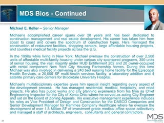 MDS Bios - Continued

     Michael E. Keller – Senior Manager
     Michael’s accomplished career spans over 28 years and has been dedicated to
     construction management and real estate development. His career has taken him from
     coast to coast and covers the spectrum of construction types. He’s managed the
     construction of restaurant facilities, shopping centers, large affordable housing projects,
     and countless medical facility projects across the U.S.
     In the 1990s while living in New York, Michael oversaw the construction of over 2,500
     units of affordable multi-family housing under various city sponsored programs, 350 units
     of senior housing; the vast majority under HUD Entitlement 202 and 20 owner-occupied
     with rental component New York City Housing Partnership homes. During this time
     Michael was also involved in delivering a 240 bed nursing home facility for the Episcopal
     Health Services, a 20,000 SF multi-health services facility, a laboratory addition and 4
     satellite primary care centers for Brookdale University Hospital.
     Michael’s multidisciplinary expertise gives him special insight regarding every aspect of
     the development process. He has managed residential, medical, hospitality, and retail
     projects. He also has public works and city planning experience from his time as Chief
     Engineering Inspector for the City of Xenia Ohio where he served as acting City Engineer
     and sat on the Board of Zoning Appeals. His executive management experience includes
     his roles as Vice President of Design and Construction for the DASCO Companies and
     Senior Development Manager for Hammes Company Healthcare where he oversaw the
     development of over 1.5 Million SF of investment grade medical office space collectively
     and managed a staff of architects, engineers, consultants and general contractors.

20
 