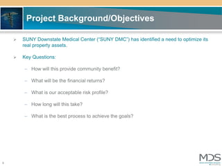 Project Background/Objectives

       SUNY Downstate Medical Center (“SUNY DMC”) has identified a need to optimize its
        real property assets.

       Key Questions:

        – How will this provide community benefit?

        – What will be the financial returns?

        – What is our acceptable risk profile?

        – How long will this take?

        – What is the best process to achieve the goals?




3
 