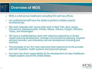 Overview of MDS

     MDS is a full service healthcare consulting firm with two offices.

     Our professional staff have the ability to perform multiple projects
       simultaneously.
     We work nationally with recent client work in New York, New Jersey,
       Connecticut, Massachusetts, Florida, Alaska, Arizona, Oregon, Montana,
       Texas, and Washington.
     We have a multidisciplinary team with extensive experience in facility
       master planning development, strategic and service line planning, financial
       advisory services, and ambulatory service development including joint
       ventures.
     The principals of our firm have executive level experience on the provider
       side with hospitals, health systems and physician groups.
     Our team has direct responsibility for the development of major healthcare
       related projects around the United States.




6
 