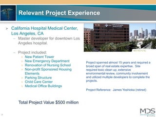 Relevant Project Experience

     California Hospital Medical Center,
      Los Angeles, CA
       – Master developer for downtown Los
         Angeles hospital.

       – Project included:
           » New Patient Tower
           » New Emergency Department        Project spanned almost 15 years and required a
           » Renovation of Nursing School    broad span of real estate expertise. Site
           » Non-profit Sponsored Housing    required toxic clean up, extensive
             Elements                        environmental review, community involvement
           » Parking Structure               and utilized multiple developers to complete the
           » Child Care Center               projects.
           » Medical Office Buildings
                                             Project Reference: James Yoshioka (retired)



          Total Project Value $500 million

7
 