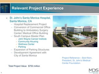 Relevant Project Experience

     St. John’s Santa Monica Hospital,
      Santa Monica, CA
       – Hospital Replacement Project
       – Conversion of Commercial Office
         Building to Ambulatory Surgery
         Center/ Medical Office Building
       – South Campus Master Plan
            »   John Wayne Cancer Institute
            »   Community Housing
            »   Wellness Center
            »   Parking
       – Expansion of Parking Structures
       – Development Agreement with
         City of Santa Monica
                                              Project Reference – Bob Klein,
                                              President, St. John’s Medical
                                              Center Foundation
     Total Project Value $750 million

8
 