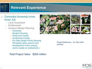 Relevant Experience

 Concordia University Irvine,
    Irvine, CA
     – Land Acquisition
     – Entitlements
     – Campus Master Planning
         »   University
         »   Student Housing
         »   Child Care Center
         »   Conference Facility
         »   For Sale Single Family Housing
             (Proceeds were used to fund      Project Reference – Dr. Ray Halm
                                              (retired)
             development of the campus
             and to create an endowment.)


        Total Project Value $200 million




9
 