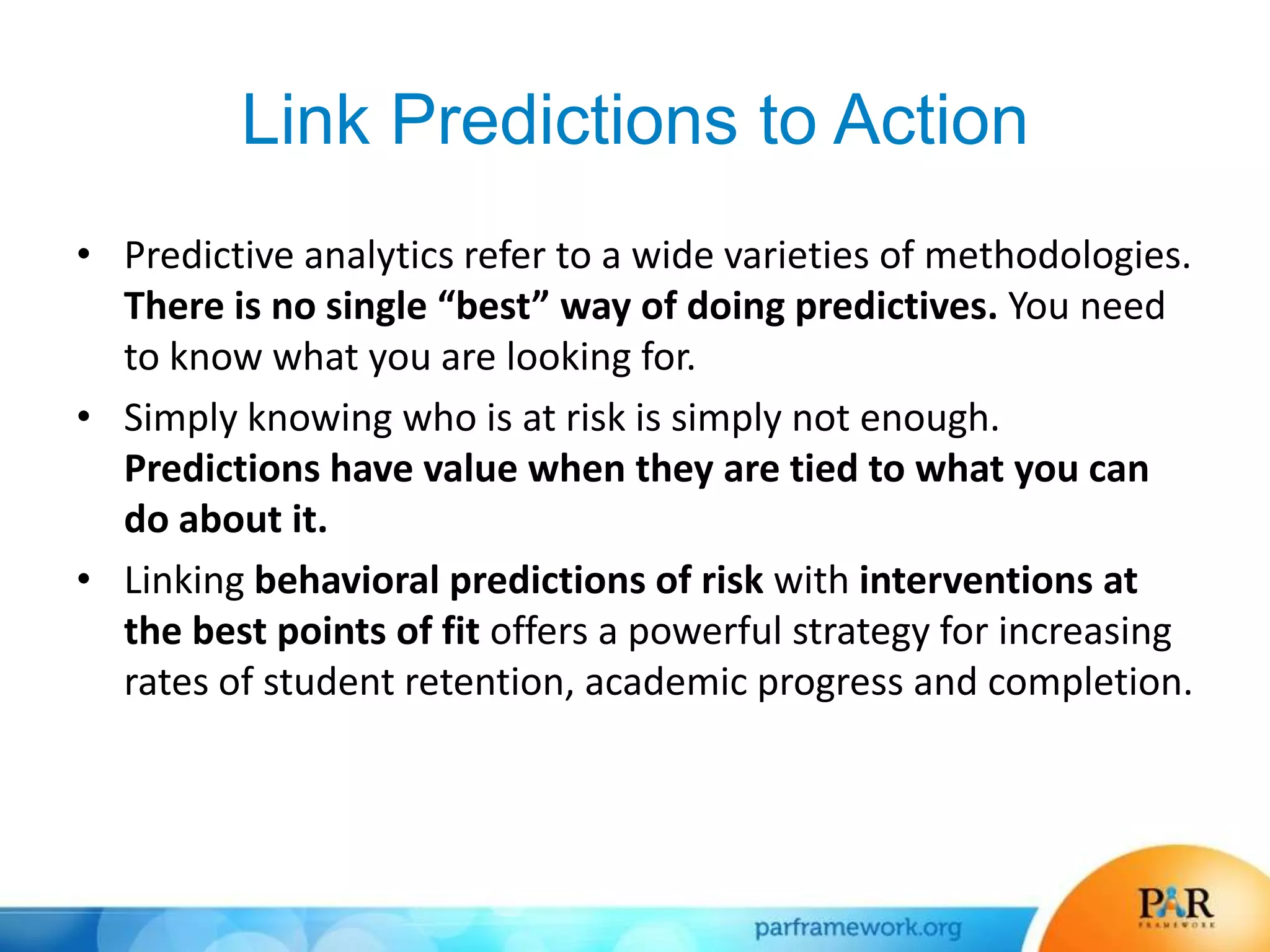 Link Predictions to Action
• Predictive analytics refer to a wide varieties of methodologies.
There is no single “best” way of doing predictives. You need
to know what you are looking for.
• Simply knowing who is at risk is simply not enough.
Predictions have value when they are tied to what you can
do about it.
• Linking behavioral predictions of risk with interventions at
the best points of fit offers a powerful strategy for increasing
rates of student retention, academic progress and completion.
 
