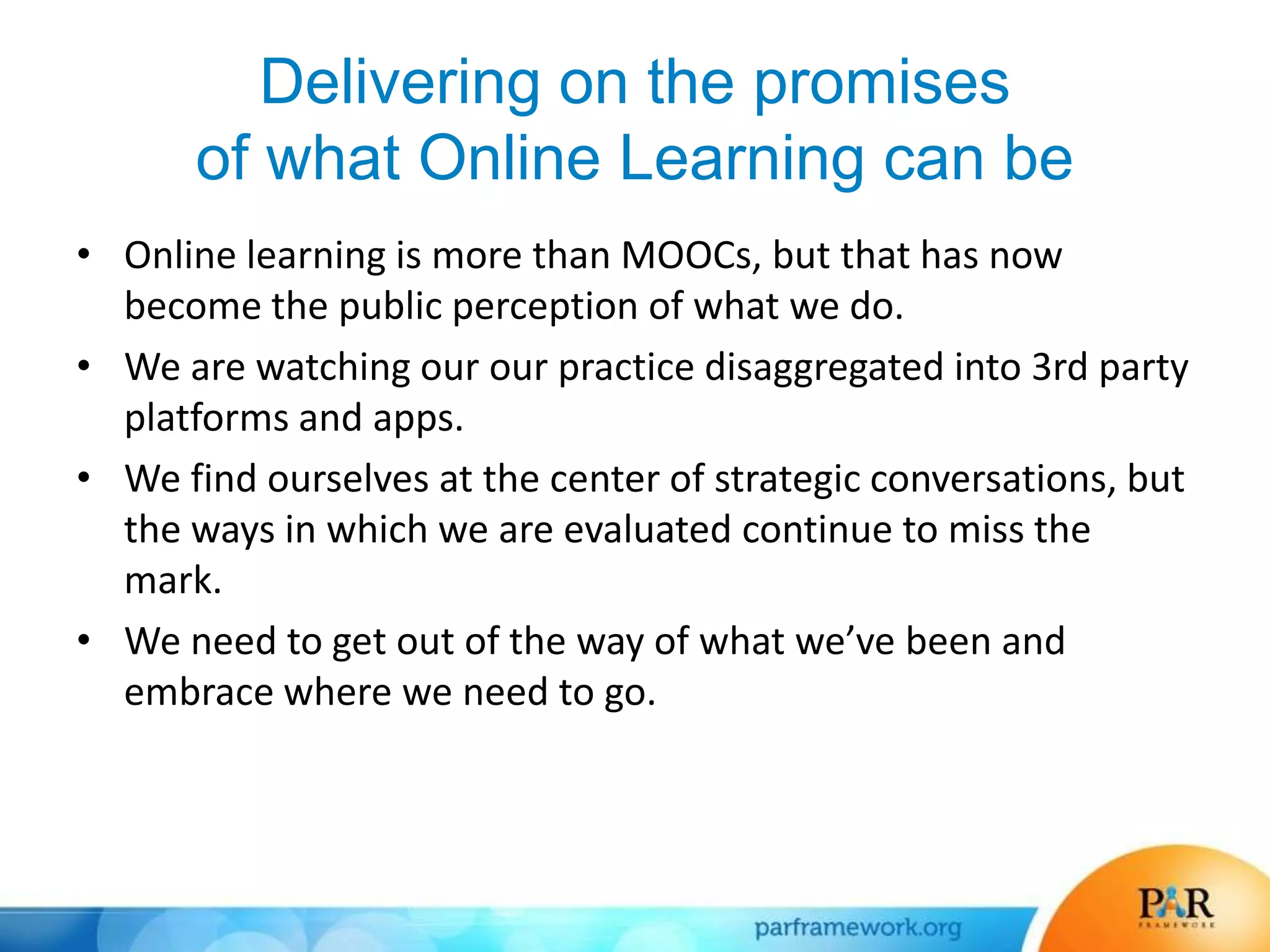 Delivering on the promises
of what Online Learning can be
• Online learning is more than MOOCs, but that has now
become the public perception of what we do.
• We are watching our our practice disaggregated into 3rd party
platforms and apps.
• We find ourselves at the center of strategic conversations, but
the ways in which we are evaluated continue to miss the
mark.
• We need to get out of the way of what we’ve been and
embrace where we need to go.
 