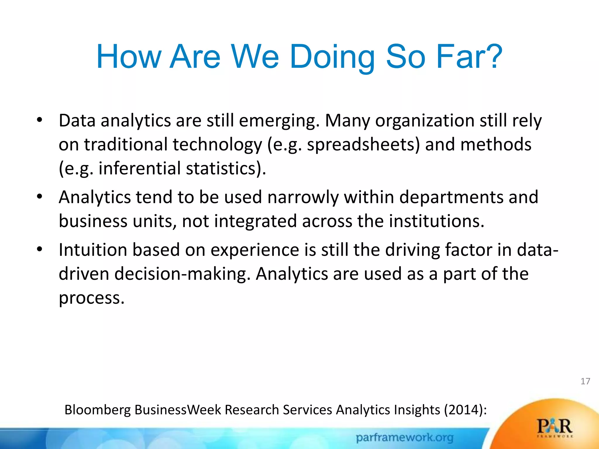 How Are We Doing So Far?
• Data analytics are still emerging. Many organization still rely
on traditional technology (e.g. spreadsheets) and methods
(e.g. inferential statistics).
• Analytics tend to be used narrowly within departments and
business units, not integrated across the institutions.
• Intuition based on experience is still the driving factor in data-
driven decision-making. Analytics are used as a part of the
process.
17
Bloomberg BusinessWeek Research Services Analytics Insights (2014):
 