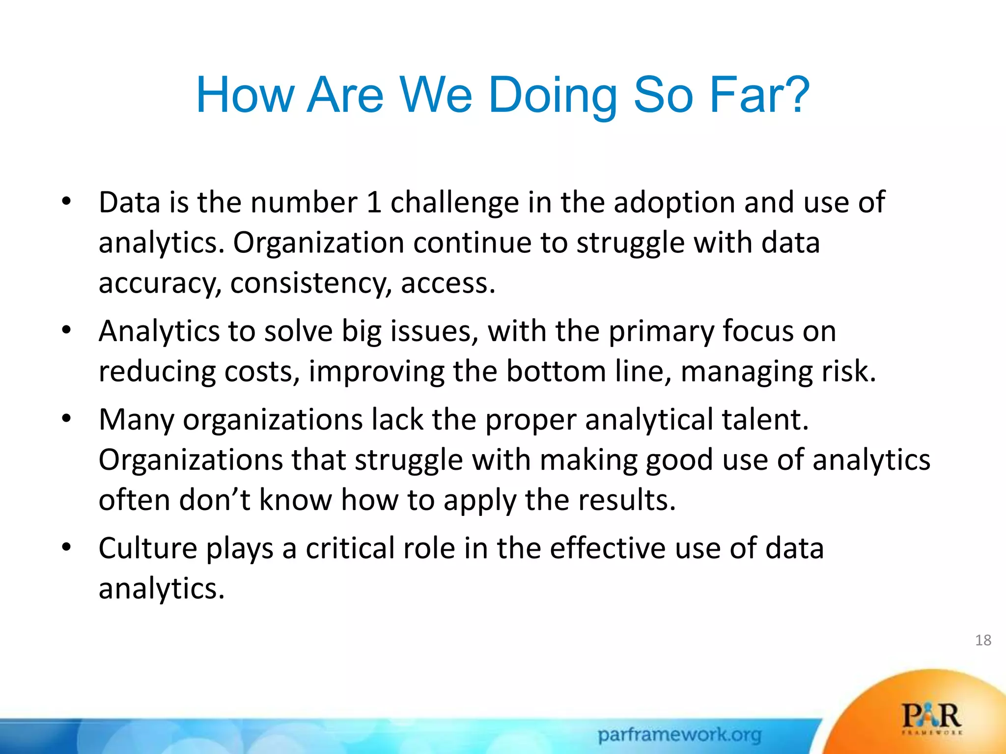 How Are We Doing So Far?
• Data is the number 1 challenge in the adoption and use of
analytics. Organization continue to struggle with data
accuracy, consistency, access.
• Analytics to solve big issues, with the primary focus on
reducing costs, improving the bottom line, managing risk.
• Many organizations lack the proper analytical talent.
Organizations that struggle with making good use of analytics
often don’t know how to apply the results.
• Culture plays a critical role in the effective use of data
analytics.
18
 