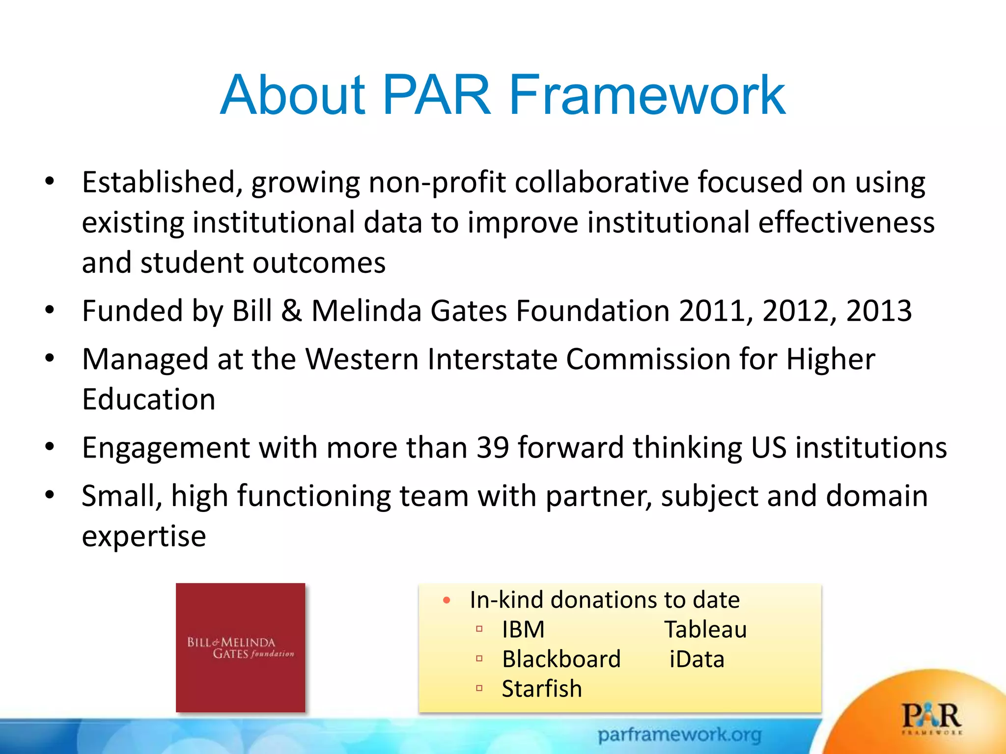 About PAR Framework
• Established, growing non-profit collaborative focused on using
existing institutional data to improve institutional effectiveness
and student outcomes
• Funded by Bill & Melinda Gates Foundation 2011, 2012, 2013
• Managed at the Western Interstate Commission for Higher
Education
• Engagement with more than 39 forward thinking US institutions
• Small, high functioning team with partner, subject and domain
expertise
• In-kind donations to date
▫ IBM Tableau
▫ Blackboard iData
▫ Starfish
 