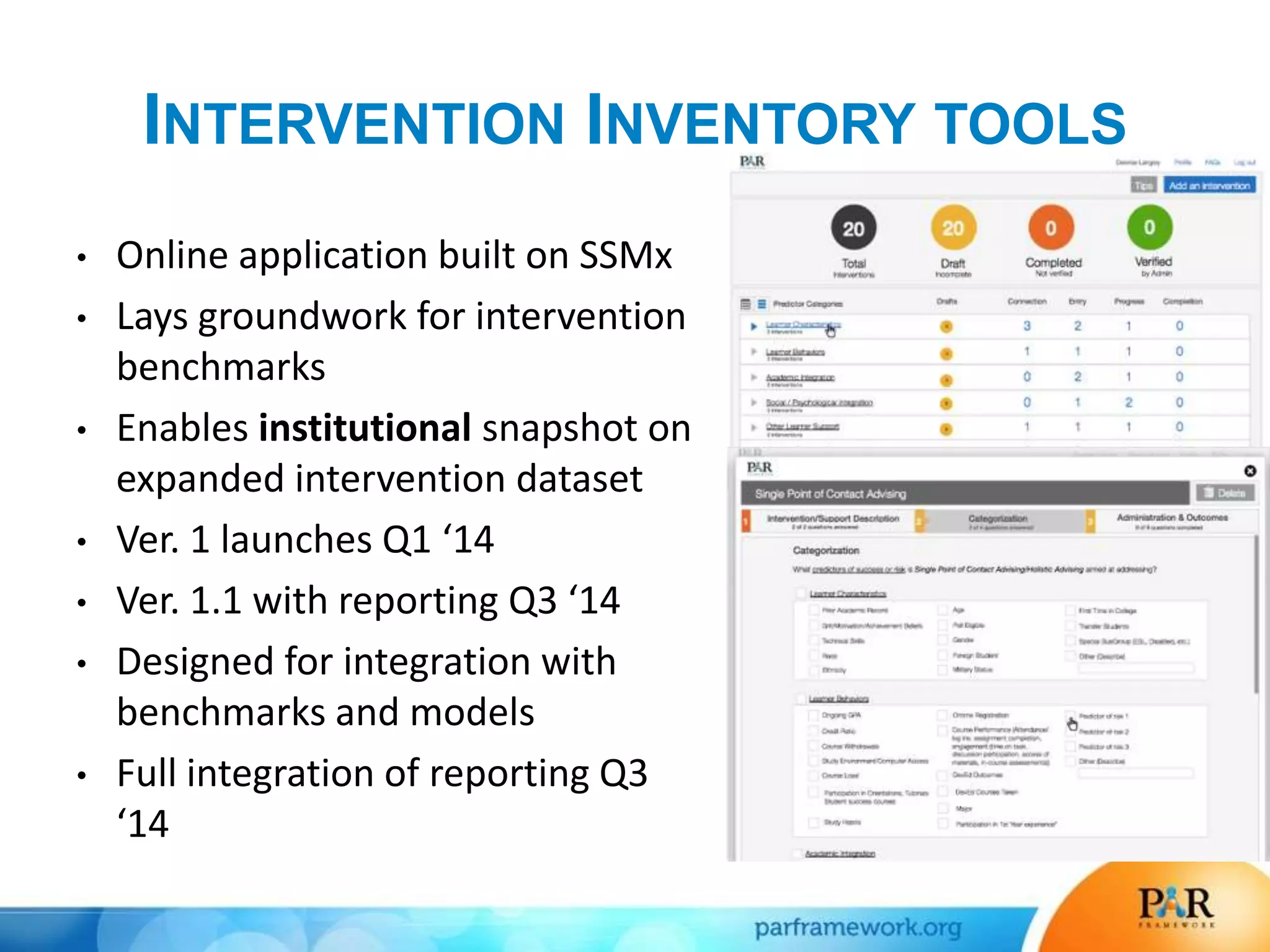 INTERVENTION INVENTORY TOOLS
• Online application built on SSMx
• Lays groundwork for intervention
benchmarks
• Enables institutional snapshot on
expanded intervention dataset
• Ver. 1 launches Q1 ‘14
• Ver. 1.1 with reporting Q3 ‘14
• Designed for integration with
benchmarks and models
• Full integration of reporting Q3
‘14
 