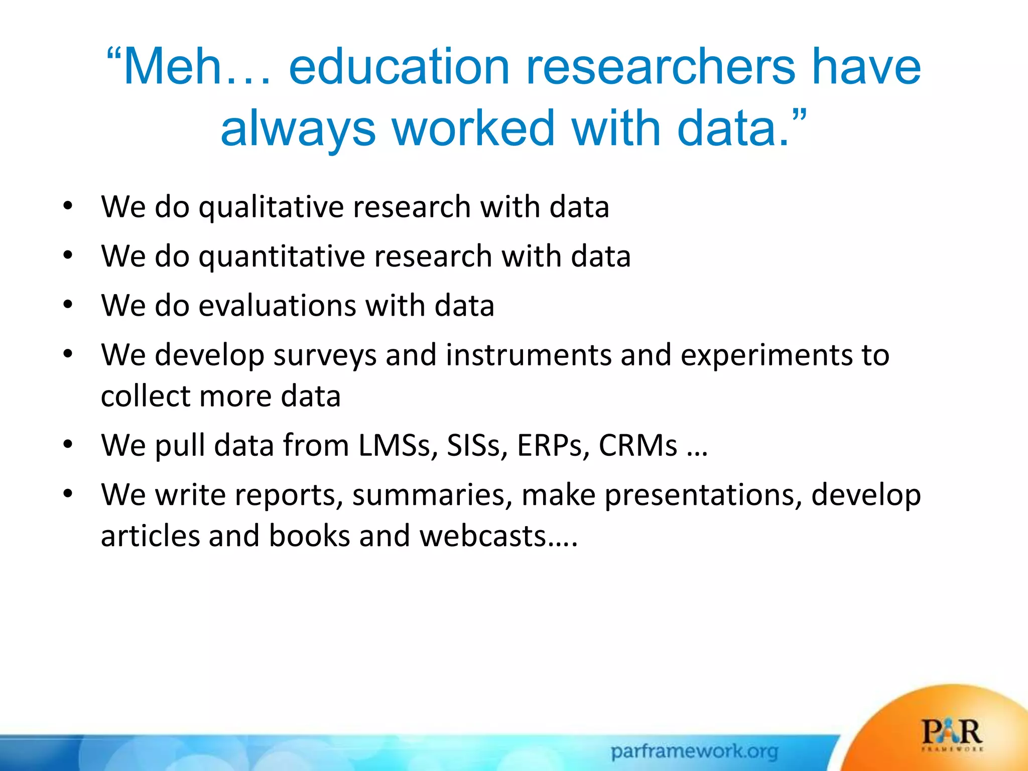 “Meh… education researchers have
always worked with data.”
• We do qualitative research with data
• We do quantitative research with data
• We do evaluations with data
• We develop surveys and instruments and experiments to
collect more data
• We pull data from LMSs, SISs, ERPs, CRMs …
• We write reports, summaries, make presentations, develop
articles and books and webcasts….
 