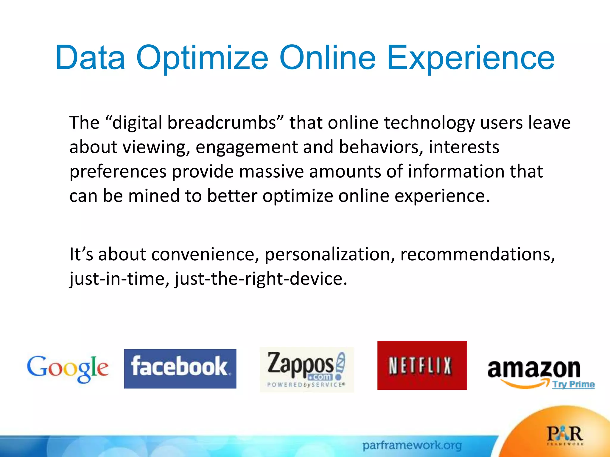 Data Optimize Online Experience
The “digital breadcrumbs” that online technology users leave
about viewing, engagement and behaviors, interests
preferences provide massive amounts of information that
can be mined to better optimize online experience.
It’s about convenience, personalization, recommendations,
just-in-time, just-the-right-device.
 