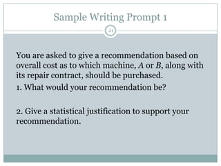 Sample Writing Prompt 1
21

You are asked to give a recommendation based on
overall cost as to which machine, A or B, along with
its repair contract, should be purchased.
1. What would your recommendation be?
2. Give a statistical justification to support your
recommendation.

 