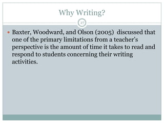 Why Writing?
27

 Baxter, Woodward, and Olson (2005) discussed that

one of the primary limitations from a teacher’s
perspective is the amount of time it takes to read and
respond to students concerning their writing
activities.

 