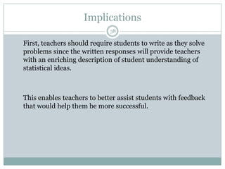 Implications
38

First, teachers should require students to write as they solve
problems since the written responses will provide teachers
with an enriching description of student understanding of
statistical ideas.

This enables teachers to better assist students with feedback
that would help them be more successful.

 