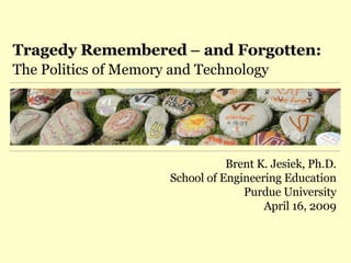 Tragedy Remembered  –  and Forgotten: The Politics of Memory and Technology Brent K. Jesiek, Ph.D. School of Engineering Education Purdue University April 16, 2009 