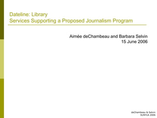 Dateline: Library
Services Supporting a Proposed Journalism Program

                       Aimée deChambeau and Barbara Selvin
                                             15 June 2006




                                                  deChambeau & Selvin
                                                        SUNYLA 2006
 