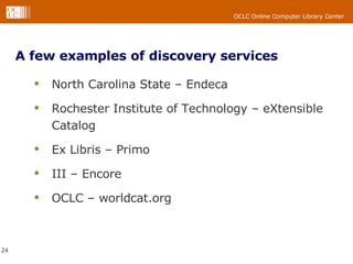 A few examples of discovery services North Carolina State – Endeca  Rochester Institute of Technology – eXtensible Catalog Ex Libris – Primo  III – Encore  OCLC – worldcat.org  