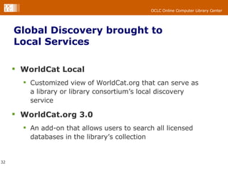 WorldCat Local Customized view of WorldCat.org that can serve as a library or library consortium’s local discovery service WorldCat.org 3.0 An add-on that allows users to search all licensed databases in the library’s collection  Global Discovery brought to Local Services 