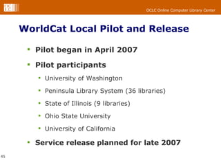 WorldCat Local Pilot and Release Pilot began in April 2007 Pilot participants University of Washington Peninsula Library System (36 libraries) State of Illinois (9 libraries) Ohio State University University of California Service release planned for late 2007 